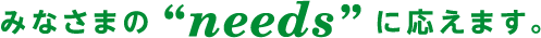 みなさまの”needs”にお答えします。
